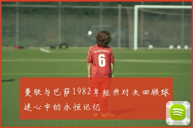 曼联与巴萨1982年经典对决回顾球迷心中的永恒记忆