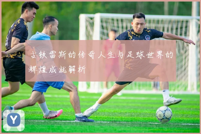古铁雷斯的传奇人生与足球世界的辉煌成就解析