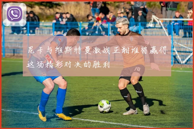 昆卡与维斯特曼激战正酣谁将赢得这场精彩对决的胜利