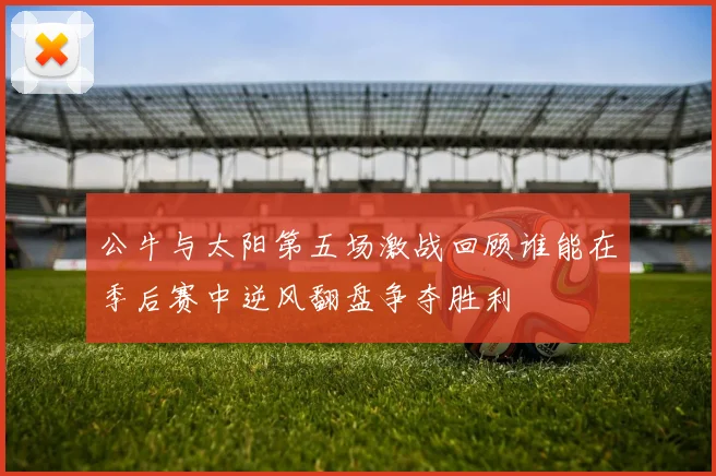 公牛与太阳第五场激战回顾谁能在季后赛中逆风翻盘争夺胜利