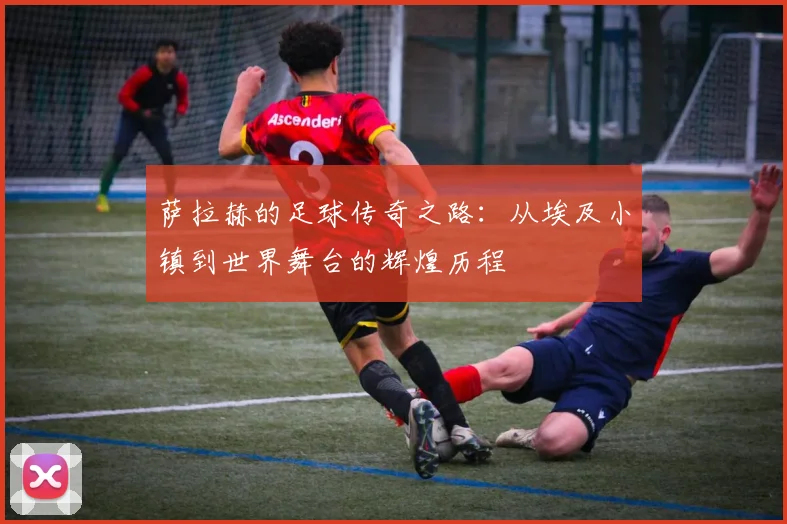 萨拉赫的足球传奇之路：从埃及小镇到世界舞台的辉煌历程