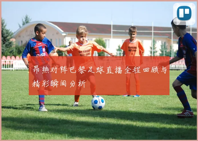 昂热对阵巴黎足球直播全程回顾与精彩瞬间分析