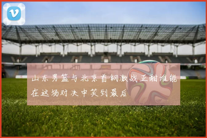 山东男篮与北京首钢激战正酣谁能在这场对决中笑到最后