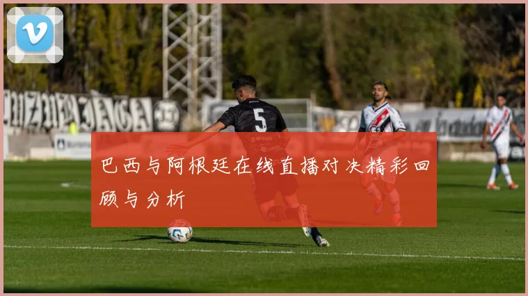 巴西与阿根廷在线直播对决精彩回顾与分析