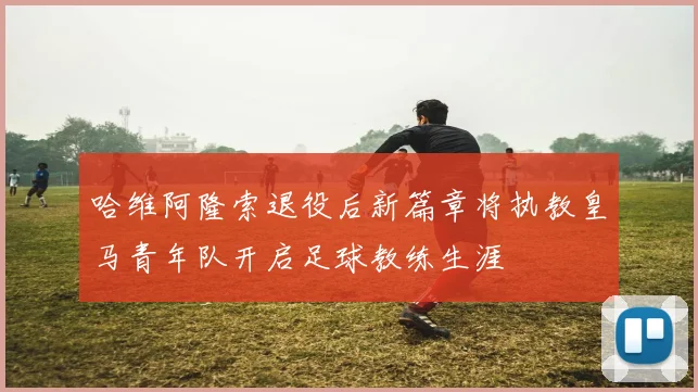 哈维阿隆索退役后新篇章将执教皇马青年队开启足球教练生涯