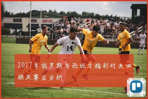 2017年俄罗斯与西班牙精彩对决回顾及赛后分析