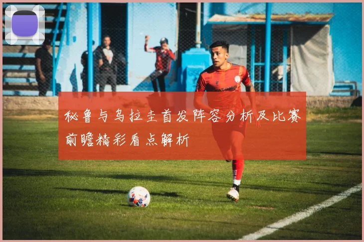 秘鲁与乌拉圭首发阵容分析及比赛前瞻精彩看点解析