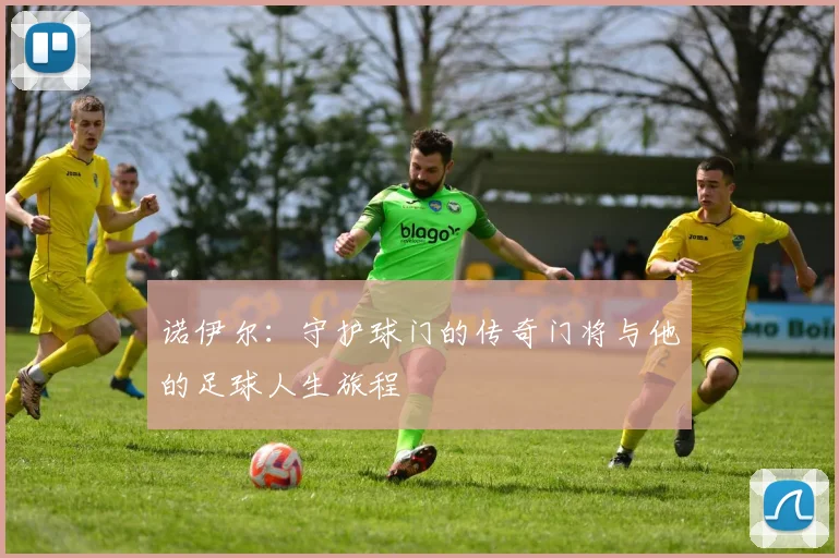 诺伊尔：守护球门的传奇门将与他的足球人生旅程
