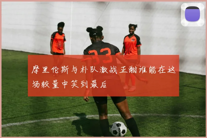 摩里伦斯与朴队激战正酣谁能在这场较量中笑到最后