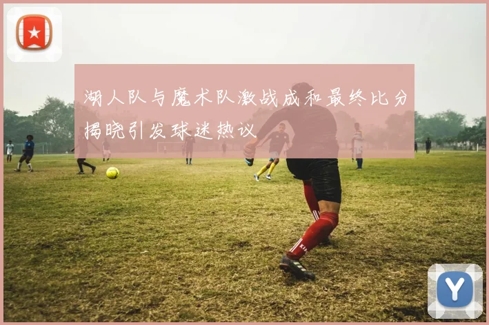 湖人队与魔术队激战成和最终比分揭晓引发球迷热议