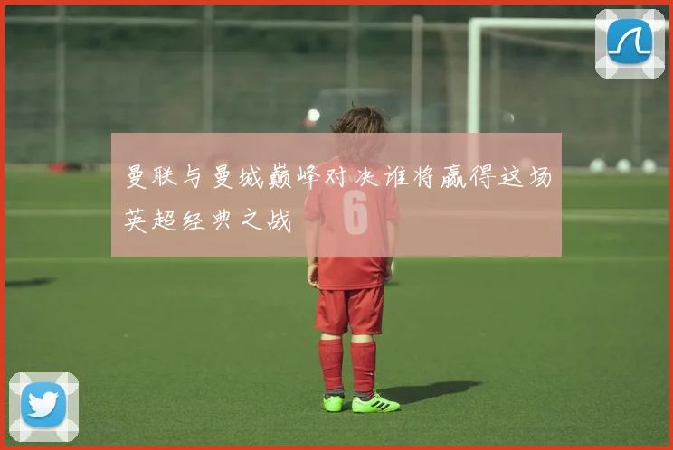 曼联与曼城巅峰对决谁将赢得这场英超经典之战