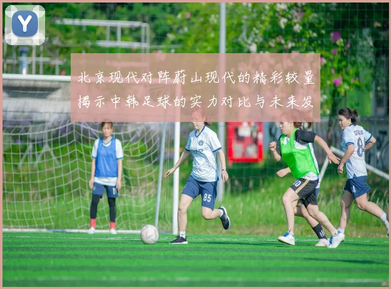 北京现代对阵蔚山现代的精彩较量揭示中韩足球的实力对比与未来发展潜力