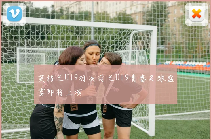 英格兰U19对决荷兰U19青春足球盛宴即将上演