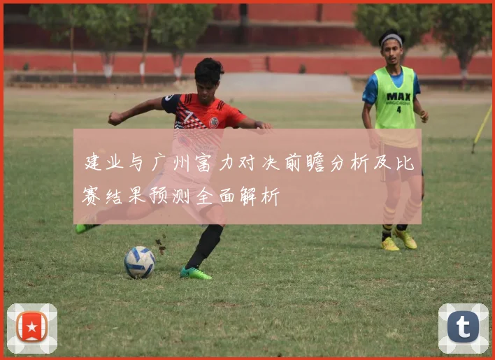 建业与广州富力对决前瞻分析及比赛结果预测全面解析