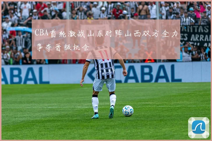 CBA首轮激战山东对阵山西双方全力争夺晋级机会