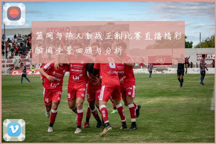 篮网与热火激战正酣比赛直播精彩瞬间全景回顾与分析