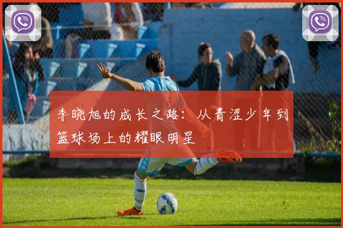 李晓旭的成长之路：从青涩少年到篮球场上的耀眼明星