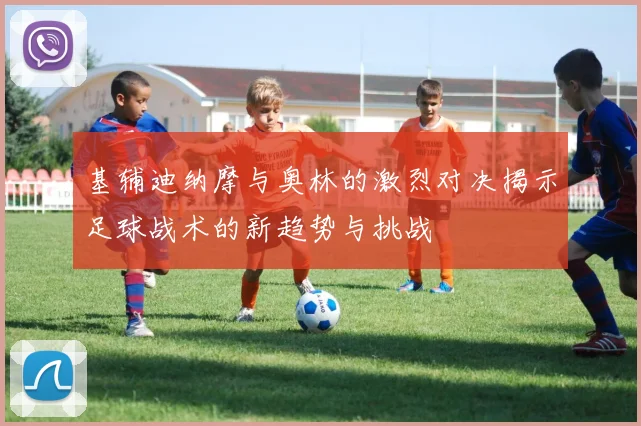 基辅迪纳摩与奥林的激烈对决揭示足球战术的新趋势与挑战