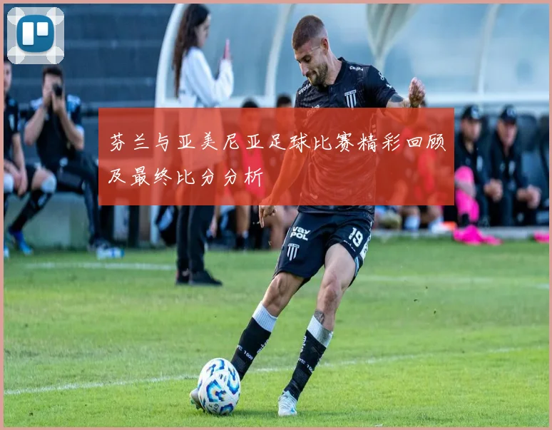 芬兰与亚美尼亚足球比赛精彩回顾及最终比分分析