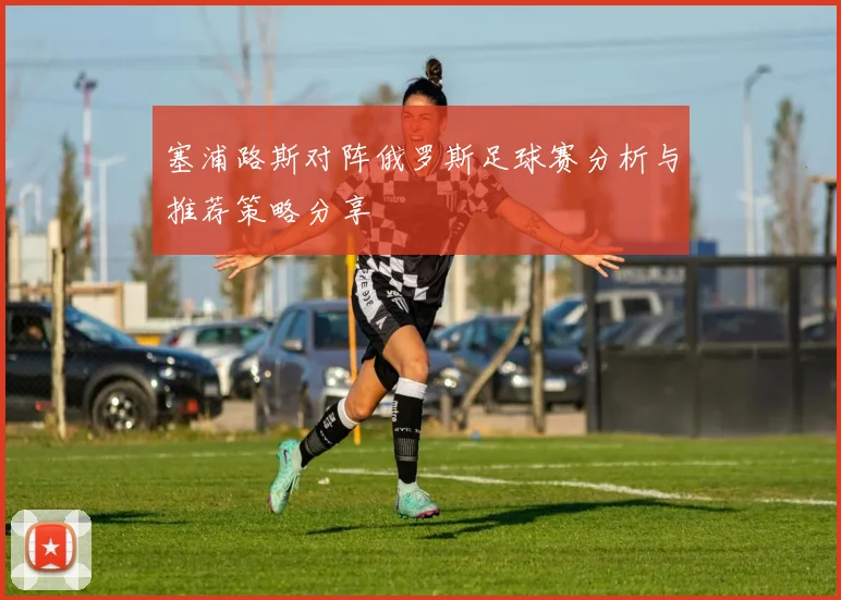 塞浦路斯对阵俄罗斯足球赛分析与推荐策略分享