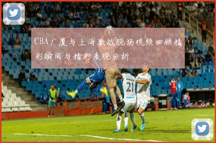 CBA广厦与上海激战现场视频回顾精彩瞬间与精彩表现分析