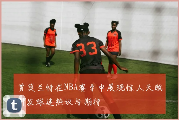 贾莫兰特在NBA赛季中展现惊人天赋引发球迷热议与期待
