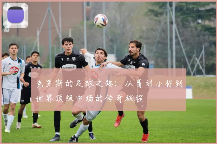 克罗斯的足球之路：从青训小将到世界顶级中场的传奇旅程