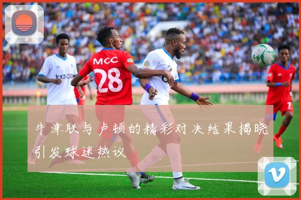 牛津联与卢顿的精彩对决结果揭晓引发球迷热议