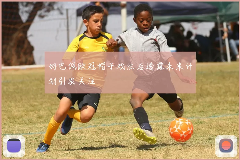 姆巴佩欧冠帽子戏法后透露未来计划引发关注