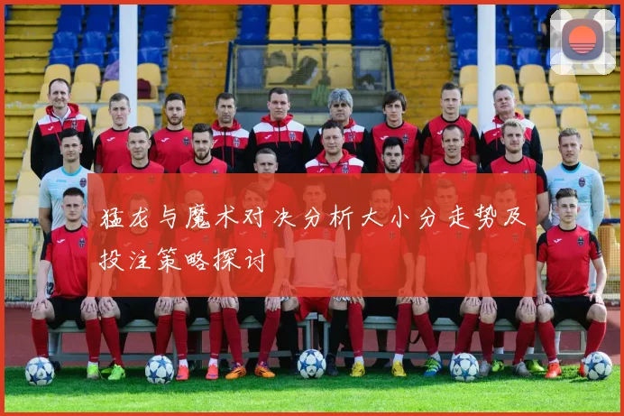 猛龙与魔术对决分析大小分走势及投注策略探讨