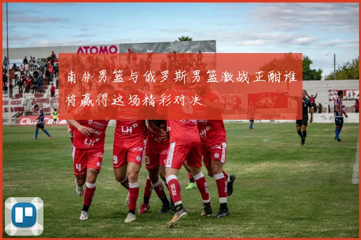 南非男篮与俄罗斯男篮激战正酣谁将赢得这场精彩对决