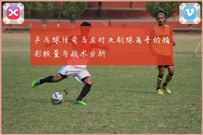 乒乓球传奇马龙对决削球高手的精彩较量与战术分析