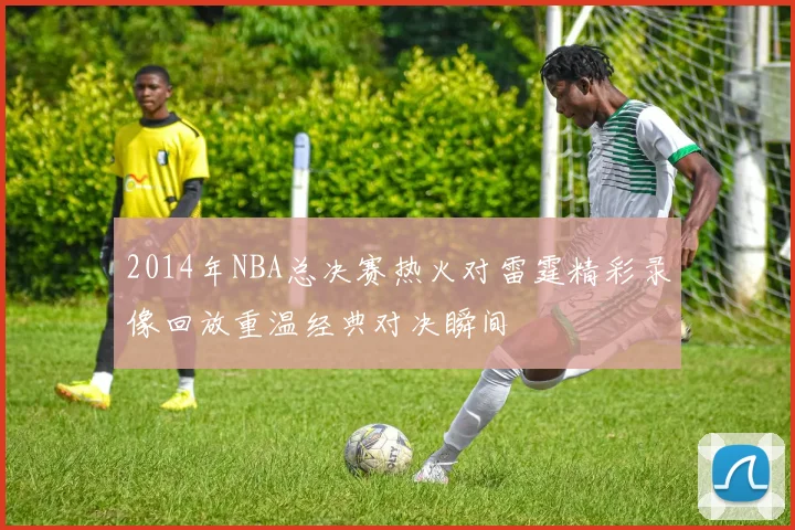 2014年NBA总决赛热火对雷霆精彩录像回放重温经典对决瞬间