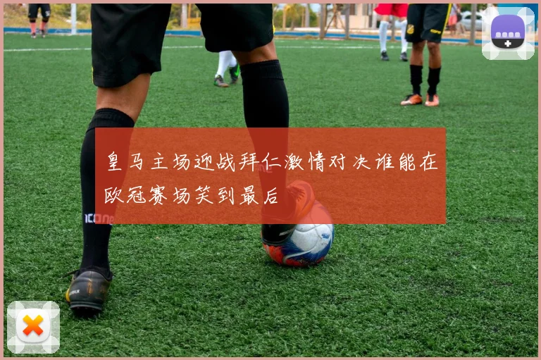 皇马主场迎战拜仁激情对决谁能在欧冠赛场笑到最后