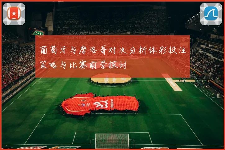 葡萄牙与摩洛哥对决分析体彩投注策略与比赛前景探讨