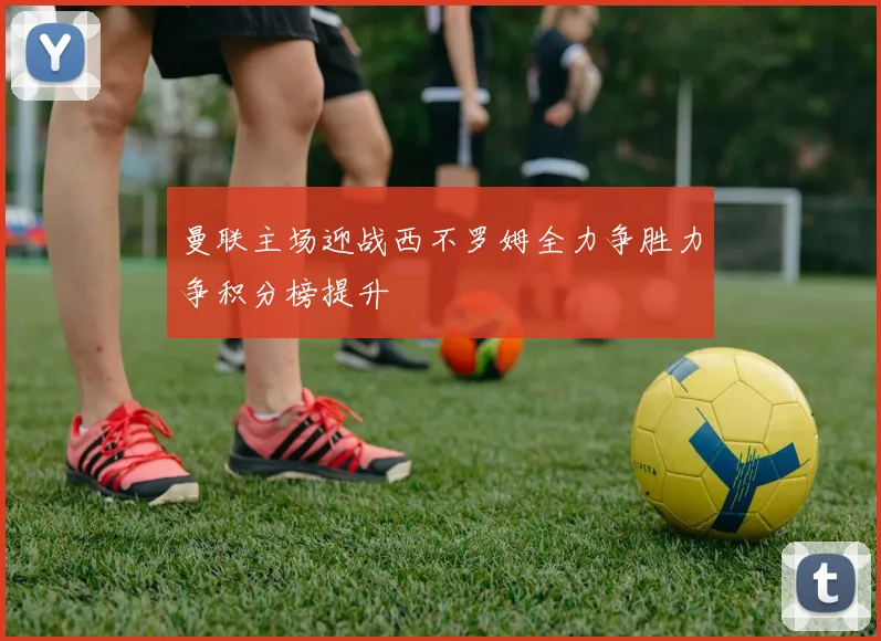 曼联主场迎战西不罗姆全力争胜力争积分榜提升