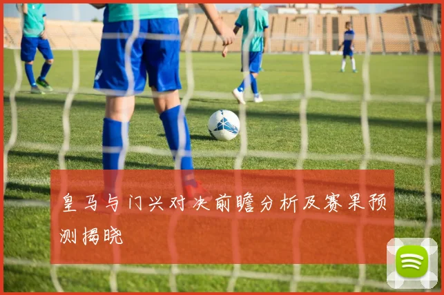 皇马与门兴对决前瞻分析及赛果预测揭晓