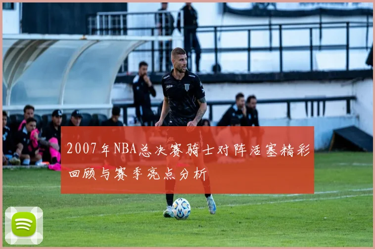 2007年NBA总决赛骑士对阵活塞精彩回顾与赛季亮点分析