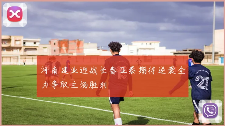 河南建业迎战长春亚泰期待逆袭全力争取主场胜利