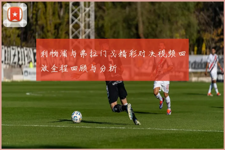 利物浦与弗拉门戈精彩对决视频回放全程回顾与分析