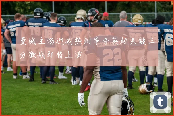 曼城主场迎战热刺争夺英超关键三分激战即将上演