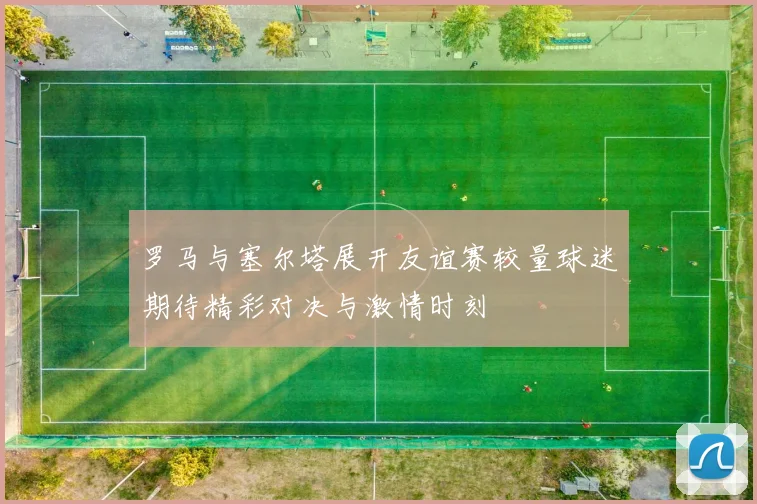 罗马与塞尔塔展开友谊赛较量球迷期待精彩对决与激情时刻