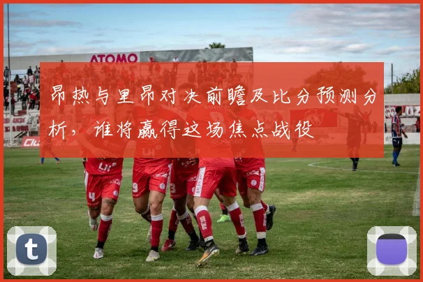昂热与里昂对决前瞻及比分预测分析，谁将赢得这场焦点战役