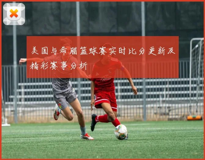 美国与希腊篮球赛实时比分更新及精彩赛事分析