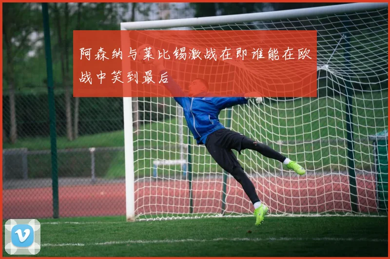 阿森纳与莱比锡激战在即谁能在欧战中笑到最后